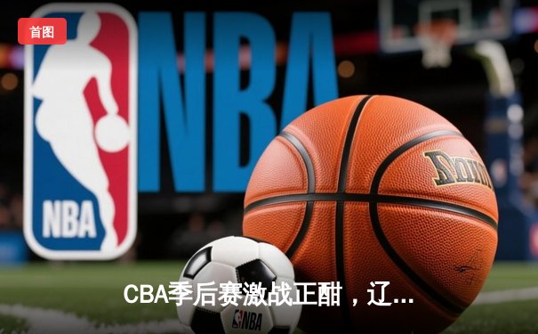 CBA季后赛激战正酣，辽宁本钢加时险胜浙江广厦夺天王山