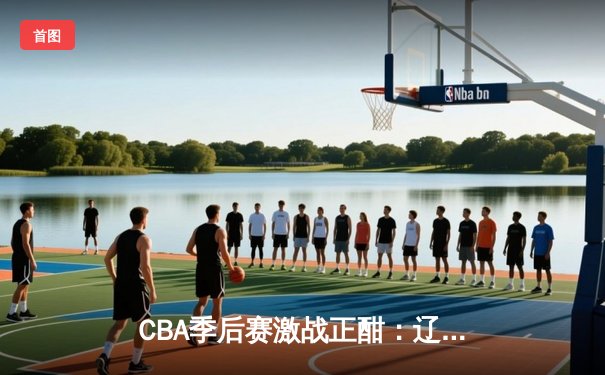 CBA季后赛激战正酣：辽宁队主场力克广东队，总比分2-1领先