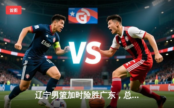 辽宁男篮加时险胜广东，总决赛大比分2-1领先