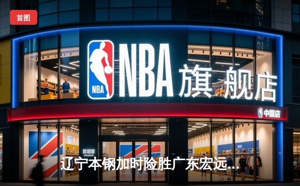 辽宁本钢加时险胜广东宏远，赵继伟关键三分锁定胜局