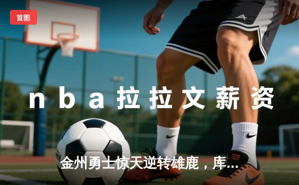 金州勇士惊天逆转雄鹿，库里加时赛独砍10分锁定胜局