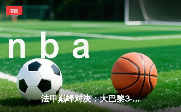 法甲巅峰对决：大巴黎3-1逆转马赛 姆巴佩梅开二度称霸国家德比