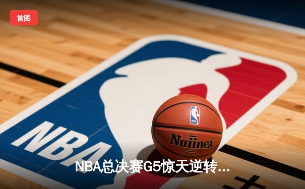 NBA总决赛G5惊天逆转：独行侠末节轰22-0攻势终结绿军三连冠梦想